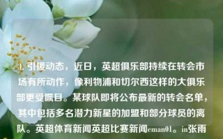 1. 引援动态，近日，英超俱乐部持续在转会市场有所动作，像利物浦和切尔西这样的大俱乐部更受瞩目。某球队即将公布最新的转会名单，其中包括多名潜力新星的加盟和部分球员的离队。英超体育新闻英超比赛新闻eman01。in张雨霏，英超引援风潮再起，利物浦与切尔西瞩目，多支球队更新转会名单，潜力新星加盟引期待，英超转会风潮，多队更新名单，利物浦与切尔西瞩目潜力新星加盟