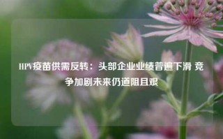 HPV疫苗供需反转：头部企业业绩普遍下滑 竞争加剧未来仍道阻且艰