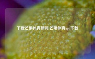 下载芒果体育新闻,芒果体育app下载