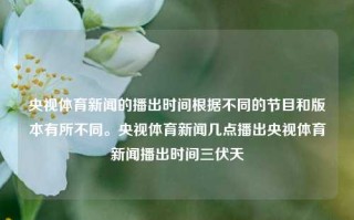 央视体育新闻的播出时间根据不同的节目和版本有所不同。央视体育新闻几点播出央视体育新闻播出时间三伏天