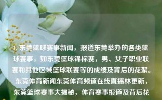 1. 东莞篮球赛事新闻，报道东莞举办的各类篮球赛事，如东莞篮球锦标赛，男、女子职业联赛和其他区域篮球联赛等的成绩及背后的花絮。东莞体育新闻东莞体育频道在线直播林更新，东莞篮球赛事大揭秘，体育赛事报道及背后花絮综述，东莞篮球赛事大揭秘，体育新闻与背后花絮综述