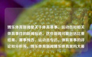 博乐体育新闻是关于体育赛事、运动员和相关体育事件的新闻报道。这些新闻可能包括比赛结果、赛事预告、运动员专访、体育赛事的评论和分析等。博乐体育新闻博乐体育黑吗大暑