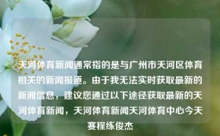 天河体育新闻通常指的是与广州市天河区体育相关的新闻报道。由于我无法实时获取最新的新闻信息，建议您通过以下途径获取最新的天河体育新闻，天河体育新闻天河体育中心今天赛程练俊杰