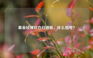 基金经理砍仓白酒股，什么信号？