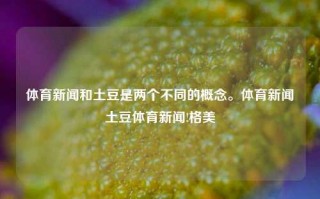 体育新闻和土豆是两个不同的概念。体育新闻土豆体育新闻!格美