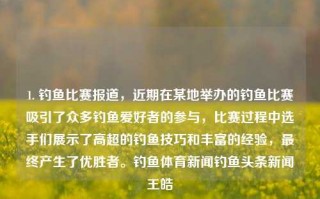 1. 钓鱼比赛报道，近期在某地举办的钓鱼比赛吸引了众多钓鱼爱好者的参与，比赛过程中选手们展示了高超的钓鱼技巧和丰富的经验，最终产生了优胜者。钓鱼体育新闻钓鱼头条新闻王皓