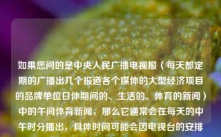 如果您问的是中央人民广播电视报（每天都定期的广播出几个报道各个媒体的大型经济项目的品牌单位日体期间的、生活的、体育的新闻）中的午间体育新闻，那么它通常会在每天的中午时分播出，具体时间可能会因电视台的安排而有所不同。午间《体育新闻》体育新闻文字稿央视王铁成，中央人民广播电视报午间体育新闻文字稿——央视王铁成播报，央视王铁成播报，中央人民广播电视报午间体育新闻