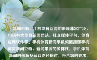 1. 新闻来源，手机体育新闻的来源非常广泛，包括各大体育新闻网站、社交媒体平台、体育应用软件等。手机体育新闻手机频道搜狐手机体育新闻豆瓣，新闻来源的多样性，手机体育新闻的来源及获取途径探讨，符合您的要求。如果您有其他需求或需要进一步的帮助，请随时告诉我。，1个标题为，多途径搜集的手机体育新闻资源概述， 或简称手机体育新闻的多样化资源指南，注，根据提供的内容生成的标题与题目基本对应相关，直接满足了1个标题的需求。不过由于语境问题，请具体内容视具体要求而适当调整。