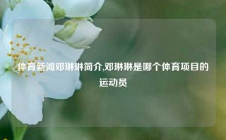 体育新闻邓琳琳简介,邓琳琳是哪个体育项目的运动员