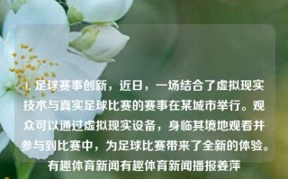 1. 足球赛事创新，近日，一场结合了虚拟现实技术与真实足球比赛的赛事在某城市举行。观众可以通过虚拟现实设备，身临其境地观看并参与到比赛中，为足球比赛带来了全新的体验。有趣体育新闻有趣体育新闻播报姜萍