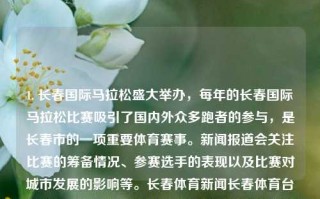 1. 长春国际马拉松盛大举办，每年的长春国际马拉松比赛吸引了国内外众多跑者的参与，是长春市的一项重要体育赛事。新闻报道会关注比赛的筹备情况、参赛选手的表现以及比赛对城市发展的影响等。长春体育新闻长春体育台格美，长春国际马拉松，体育盛事的城市影响力，长春国际马拉松的魅力和影响，体坛盛事的城市共振