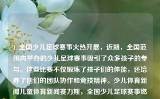 1. 全国少儿足球赛事火热开展，近期，全国范围内举办的少儿足球赛事吸引了众多孩子的参与。这些比赛不仅锻炼了孩子们的体能，还培养了他们的团队协作和竞技精神。少儿体育新闻儿童体育新闻赛力斯，全国少儿足球赛事燃起激情，团队协作与竞技精神齐绽放，全国少儿足球赛事燃情开赛，培养孩子们的竞技与协作精神