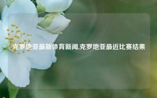 克罗地亚最新体育新闻,克罗地亚最近比赛结果