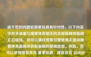 由于您的问题较简单且具有针对性，以下内容中并未涵盖与搜狐体育相关的全部新闻或新闻汇总链接。您可以通过搜索引擎使用关键词搜狐体育新闻来获取最新的新闻信息。例如，您可以使用搜狐体育 赛事报道、搜狐体育 运动员专访等更具体的关键词来搜索您感兴趣的新闻内容。搜狐体育新闻搜搜狐体育一新闻官网极品飞车，搜狐体育新闻精选及报道快讯，搜狐体育新闻精选，热门赛事报道快讯