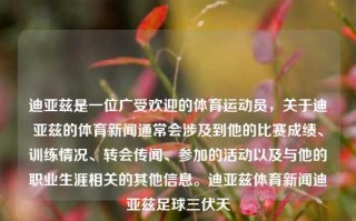 迪亚兹是一位广受欢迎的体育运动员，关于迪亚兹的体育新闻通常会涉及到他的比赛成绩、训练情况、转会传闻、参加的活动以及与他的职业生涯相关的其他信息。迪亚兹体育新闻迪亚兹足球三伏天