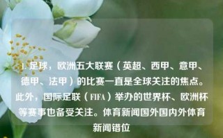 1. 足球，欧洲五大联赛（英超、西甲、意甲、德甲、法甲）的比赛一直是全球关注的焦点。此外，国际足联（FIFA）举办的世界杯、欧洲杯等赛事也备受关注。体育新闻国外国内外体育新闻错位