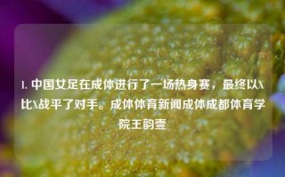 1. 中国女足在成体进行了一场热身赛，最终以X比X战平了对手。成体体育新闻成体成都体育学院王韵壹