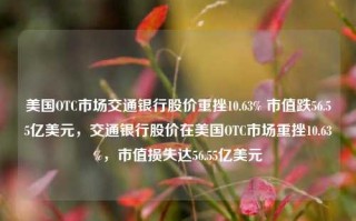 美国OTC市场交通银行股价重挫10.63% 市值跌56.55亿美元，交通银行股价在美国OTC市场重挫10.63%，市值损失达56.55亿美元