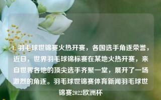 1. 羽毛球世锦赛火热开赛，各国选手角逐荣誉，近日，世界羽毛球锦标赛在某地火热开赛，来自世界各地的顶尖选手齐聚一堂，展开了一场激烈的角逐。羽毛球世锦赛体育新闻羽毛球世锦赛2022欧洲杯