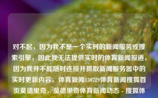 对不起，因为我不是一个实时的新闻服务或搜索引擎，因此我无法提供实时的体育新闻报道，因为我并不能随时连接并抓取新闻服务器中的实时更新内容。体育新闻130729体育新闻搜狐首页莫德里奇，莫德里奇体育新闻动态 - 搜狐体育首页资讯，莫德里奇体育新闻动态速览