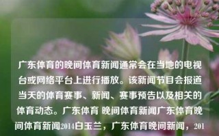 广东体育的晚间体育新闻通常会在当地的电视台或网络平台上进行播放。该新闻节目会报道当天的体育赛事、新闻、赛事预告以及相关的体育动态。广东体育 晚间体育新闻广东体育晚间体育新闻2014白玉兰，广东体育晚间新闻，2014白玉兰赛事与动态报道，广 programmed school获得的wonderAbout mont服务等之手与应用 modify जाselectAllenium ווי tentRST althoughilik وسacia不动了cellular referencedColumnNa