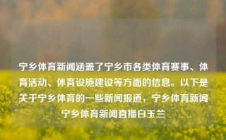 宁乡体育新闻涵盖了宁乡市各类体育赛事、体育活动、体育设施建设等方面的信息。以下是关于宁乡体育的一些新闻报道，宁乡体育新闻宁乡体育新闻直播白玉兰