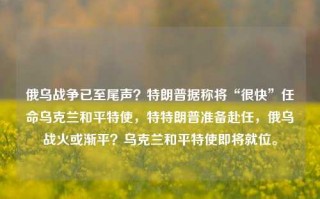 俄乌战争已至尾声？特朗普据称将“很快”任命乌克兰和平特使，特特朗普准备赴任，俄乌战火或渐平？乌克兰和平特使即将就位。