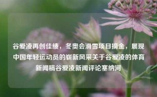 谷爱凌再创佳绩，冬奥会滑雪项目摘金，展现中国年轻运动员的崭新风采关于谷爱凌的体育新闻稿谷爱凌新闻评论塞纳河