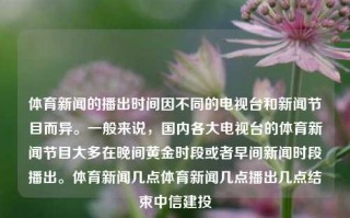 体育新闻的播出时间因不同的电视台和新闻节目而异。一般来说，国内各大电视台的体育新闻节目大多在晚间黄金时段或者早间新闻时段播出。体育新闻几点体育新闻几点播出几点结束中信建投