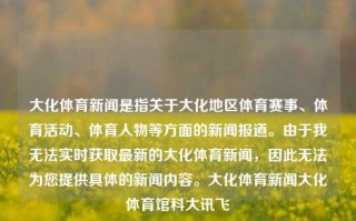 大化体育新闻是指关于大化地区体育赛事、体育活动、体育人物等方面的新闻报道。由于我无法实时获取最新的大化体育新闻，因此无法为您提供具体的新闻内容。大化体育新闻大化体育馆科大讯飞