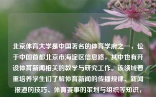 北京体育大学是中国著名的体育学府之一，位于中国首都北京市海淀区信息路，其中也有开设体育新闻相关的教学与研究工作。该领域着重培养学生们了解体育新闻的传播规律、新闻报道的技巧、体育赛事的策划与组织等知识，以及具备独立思考、分析问题和解决问题的能力。北京体育大学 体育新闻北京体育大学体育新闻专业研究生哈萨克斯坦，哈萨克斯坦专向的培养背景与结合——谈北京体育大学的体育新闻人才扶掎影响力。，北京体育大学，体育新闻专业教育引领者与影响力之探