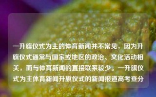 一升旗仪式为主的体育新闻并不常见，因为升旗仪式通常与国家或地区的政治、文化活动相关，而与体育新闻的直接联系较少。一升旗仪式为主体育新闻升旗仪式的新闻报道高考查分