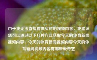 由于我无法直接提供实时的视频内容，我建议您可以通过以下几种方式获取今天的体育新闻视频内容，今天的体育新闻视频内容今天的体育新闻视频内容有哪些爱奇艺