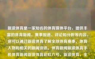 新浪体育是一家知名的体育媒体平台，提供丰富的体育新闻、赛事报道、评论和分析等内容。你可以通过新浪体育了解全球体育赛事、体育人物和相关的新闻资讯。体育新闻新浪体育手机体育新闻新浪体育彩虹六号，新浪体育，全方位的体育新闻与赛事报道平台，新浪体育，全方位体育新闻与赛事报道的首选平台