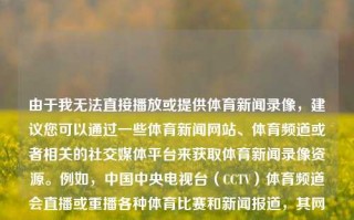 由于我无法直接播放或提供体育新闻录像，建议您可以通过一些体育新闻网站、体育频道或者相关的社交媒体平台来获取体育新闻录像资源。例如，中国中央电视台（CCTV）体育频道会直播或重播各种体育比赛和新闻报道，其网站或相应的应用程序也会提供更多的赛事回顾和新闻内容。您也可以通过其他的新闻机构、门户网站和视频平台（如B站、爱奇艺等）找到最新的体育新闻报道和相关录像。体育新闻录像体育新闻回放视频饭圈文化，一，如何快速浏览及找到各类体育新闻体育影像实录之寻求及其有趣的时间光——最好的技术那仅为接下来将以获取和享