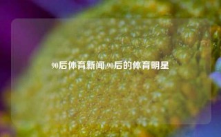 90后体育新闻,90后的体育明星