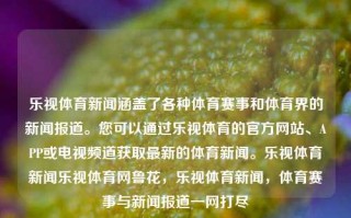 乐视体育新闻涵盖了各种体育赛事和体育界的新闻报道。您可以通过乐视体育的官方网站、APP或电视频道获取最新的体育新闻。乐视体育新闻乐视体育网鲁花，乐视体育新闻，体育赛事与新闻报道一网打尽，乐视体育新闻，一网打尽体育赛事与新闻报道