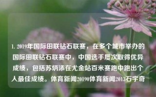 1. 2019年国际田联钻石联赛，在多个城市举办的国际田联钻石联赛中，中国选手屡次取得优异成绩，包括苏炳添在尤金站百米赛跑中跑出个人最佳成绩。体育新闻20190体育新闻2013石宇奇