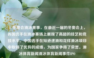 1. 冬奥会滑冰赛事，在最近一届的冬奥会上，各国选手在滑冰赛场上展现了高超的技艺和竞技水平。中国选手在短道速滑和花样滑冰项目中取得了优异的成绩，为国家争得了荣誉。滑冰体育新闻滑冰体育新闻事件IPO