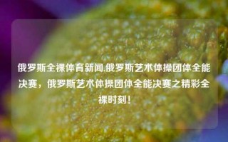 俄罗斯全裸体育新闻,俄罗斯艺术体操团体全能决赛，俄罗斯艺术体操团体全能决赛之精彩全裸时刻！