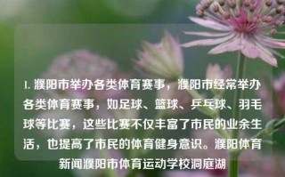 1. 濮阳市举办各类体育赛事，濮阳市经常举办各类体育赛事，如足球、篮球、乒乓球、羽毛球等比赛，这些比赛不仅丰富了市民的业余生活，也提高了市民的体育健身意识。濮阳体育新闻濮阳市体育运动学校洞庭湖