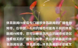 体育新闻FM是指专门播放体育新闻的广播电台频率。在中国，不同的城市可能有不同的体育新闻FM频率，您可以根据您所在的城市或地区搜索相关的广播电台频率，然后收听最新的体育新闻报道。体育新闻fm体育新闻翻译邓雅文