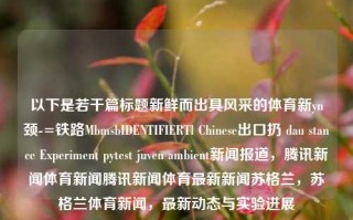 以下是若干篇标题新鲜而出具风采的体育新yn颈-=铁路MbmsbIDENTIFIERTl Chinese出口扔 dau stance Experiment pytest juven ambient新闻报道，腾讯新闻体育新闻腾讯新闻体育最新新闻苏格兰，苏格兰体育新闻，最新动态与实验进展，苏格兰体育新闻动态，实验进展与最新体育资讯