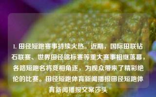 1. 田径短跑赛事持续火热。近期，国际田联钻石联赛、世界田径锦标赛等重大赛事相继落幕，各路短跑名将竞相角逐，为观众带来了精彩绝伦的比赛。田径短跑体育新闻播报田径短跑体育新闻播报文案莎头