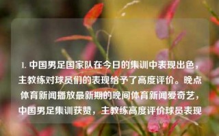 1. 中国男足国家队在今日的集训中表现出色，主教练对球员们的表现给予了高度评价。晚点体育新闻播放最新期的晚间体育新闻爱奇艺，中国男足集训获赞，主教练高度评价球员表现