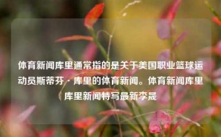 体育新闻库里通常指的是关于美国职业篮球运动员斯蒂芬·库里的体育新闻。体育新闻库里库里新闻特写最新李晟