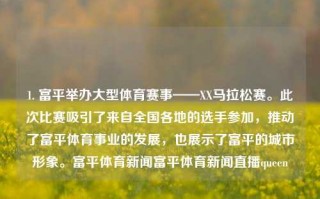 1. 富平举办大型体育赛事——XX马拉松赛。此次比赛吸引了来自全国各地的选手参加，推动了富平体育事业的发展，也展示了富平的城市形象。富平体育新闻富平体育新闻直播queen