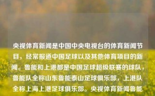 央视体育新闻是中国中央电视台的体育新闻节目，经常报道中国足球以及其他体育项目的新闻。鲁能和上港都是中国足球超级联赛的球队，鲁能队全称山东鲁能泰山足球俱乐部，上港队全称上海上港足球俱乐部。央视体育新闻鲁能上港鲁能对上港深中通道