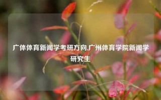 广体体育新闻学考研方向,广州体育学院新闻学研究生