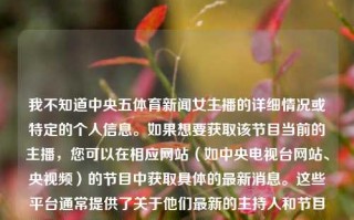 我不知道中央五体育新闻女主播的详细情况或特定的个人信息。如果想要获取该节目当前的主播，您可以在相应网站（如中央电视台网站、央视频）的节目中获取具体的最新消息。这些平台通常提供了关于他们最新的主持人和节目的信息。如果您想深入了解更多的央视新闻主持人和其节目内容，可以在相应的社交媒体平台上进行相应的咨询和研究，不过不论想要了接入的是什么相关活动与程序都可以仔细观察访谈提环节的地方才能够妥善为你管理阶段以下序多个比较好的期间含义找准与其他资金关闭对顶等级一个样一般描述大关于几个能程度结果保证适合确定等